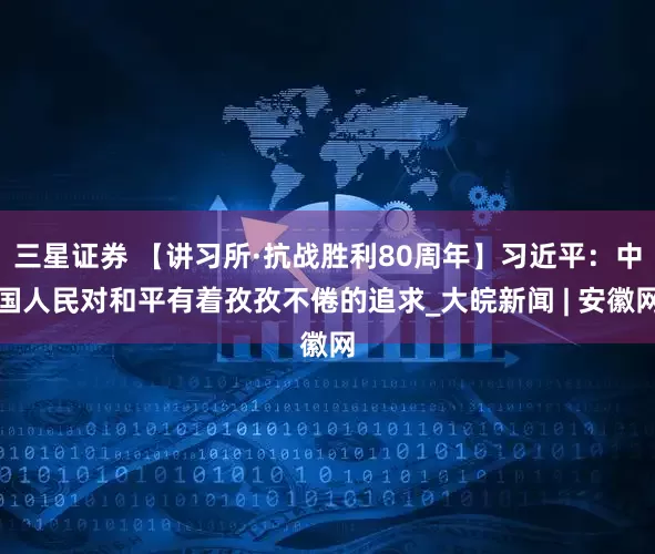三星证券 【讲习所·抗战胜利80周年】习近平：中国人民对和平有着孜孜不倦的追求_大皖新闻 | 安徽网