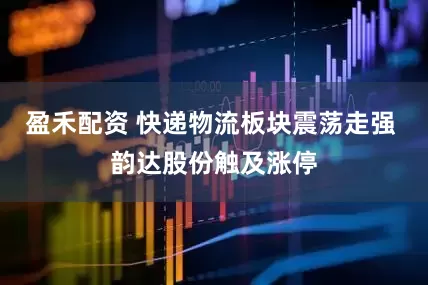 盈禾配资 快递物流板块震荡走强 韵达股份触及涨停