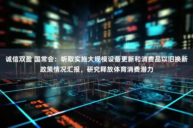 诚信双盈 国常会：听取实施大规模设备更新和消费品以旧换新政策情况汇报，研究释放体育消费潜力