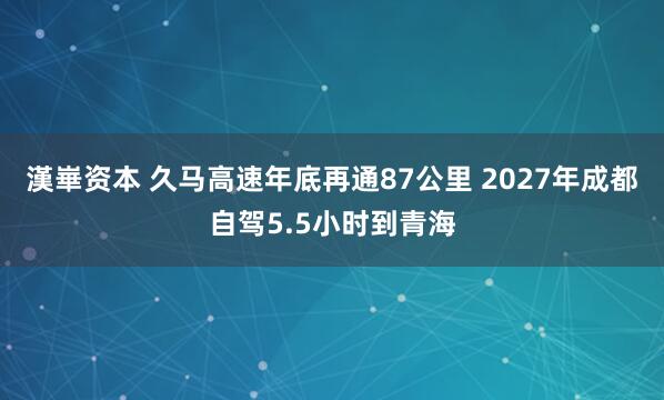 漢崋资本 久马高速年底再通87公里 2027年成都自驾5.5小时到青海