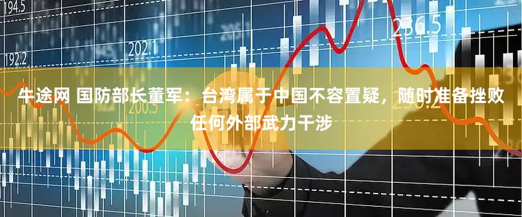 牛途网 国防部长董军：台湾属于中国不容置疑，随时准备挫败任何外部武力干涉