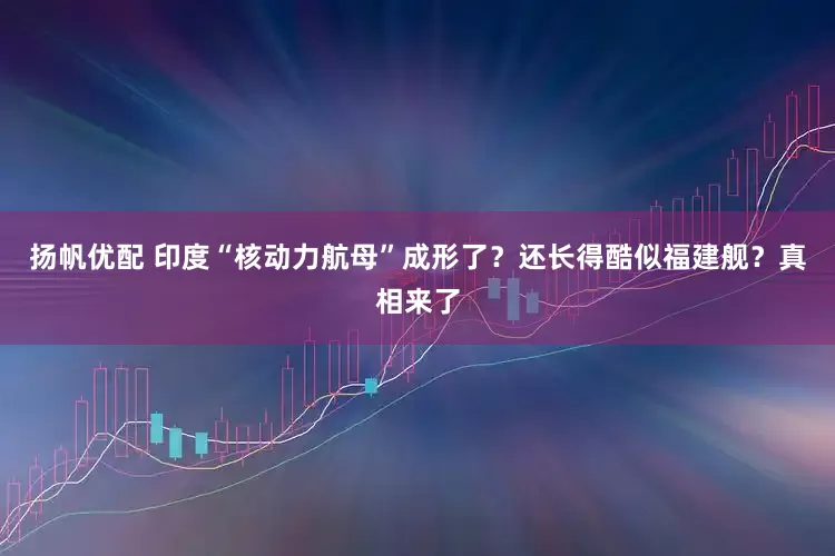 扬帆优配 印度“核动力航母”成形了？还长得酷似福建舰？真相来了