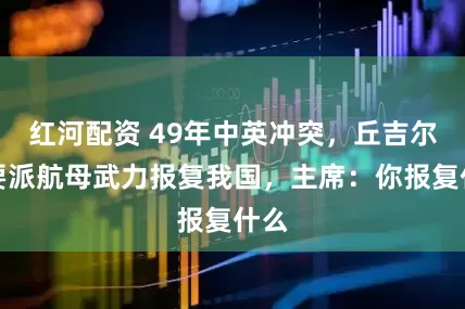 红河配资 49年中英冲突，丘吉尔称要派航母武力报复我国，主席：你报复什么