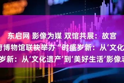 东启网 影像为媒 双馆共展：故宫博物院与恭王府博物馆联袂举办“时盛岁新：从‘文化遗产’到‘美好生活’影像志”